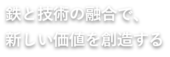 鉄と技術の融合で、新しい価値を創造する